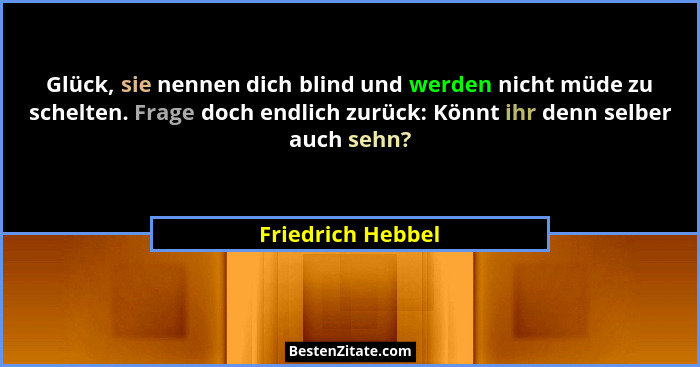Glück, sie nennen dich blind und werden nicht müde zu schelten. Frage doch endlich zurück: Könnt ihr denn selber auch sehn?... - Friedrich Hebbel