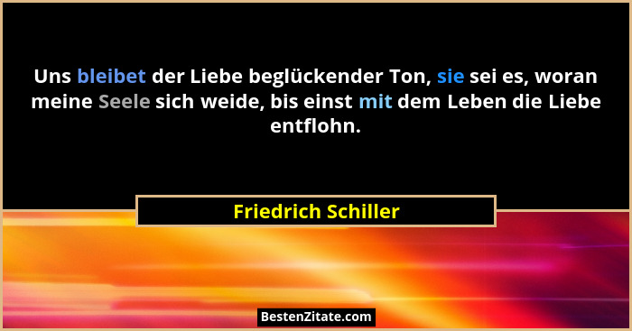 Uns bleibet der Liebe beglückender Ton, sie sei es, woran meine Seele sich weide, bis einst mit dem Leben die Liebe entflohn.... - Friedrich Schiller
