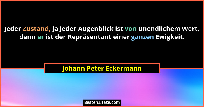 Jeder Zustand, ja jeder Augenblick ist von unendlichem Wert, denn er ist der Repräsentant einer ganzen Ewigkeit.... - Johann Peter Eckermann