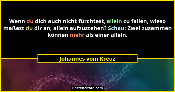 Wenn du dich auch nicht fürchtest, allein zu fallen, wieso maßest du dir an, allein aufzustehen? Schau: Zwei zusammen können mehr... - Johannes vom Kreuz
