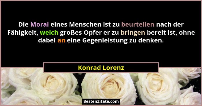 Die Moral eines Menschen ist zu beurteilen nach der Fähigkeit, welch großes Opfer er zu bringen bereit ist, ohne dabei an eine Gegenle... - Konrad Lorenz