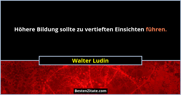 Höhere Bildung sollte zu vertieften Einsichten führen.... - Walter Ludin