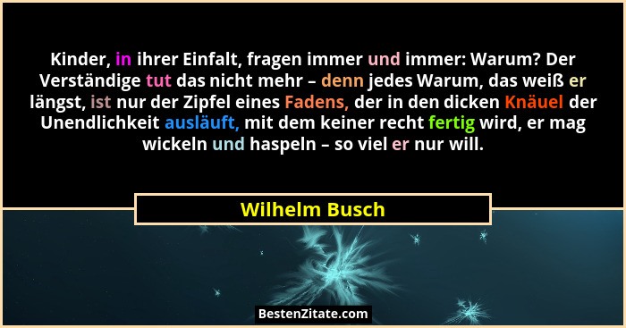 Kinder, in ihrer Einfalt, fragen immer und immer: Warum? Der Verständige tut das nicht mehr – denn jedes Warum, das weiß er längst, is... - Wilhelm Busch