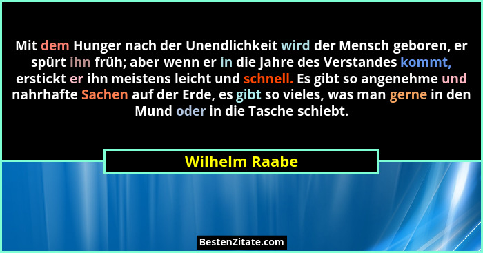 Mit dem Hunger nach der Unendlichkeit wird der Mensch geboren, er spürt ihn früh; aber wenn er in die Jahre des Verstandes kommt, erst... - Wilhelm Raabe