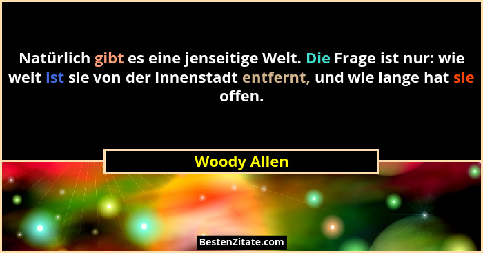 Natürlich gibt es eine jenseitige Welt. Die Frage ist nur: wie weit ist sie von der Innenstadt entfernt, und wie lange hat sie offen.... - Woody Allen