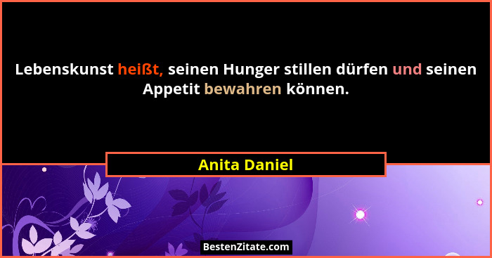 Lebenskunst heißt, seinen Hunger stillen dürfen und seinen Appetit bewahren können.... - Anita Daniel