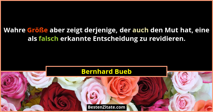 Wahre Größe aber zeigt derjenige, der auch den Mut hat, eine als falsch erkannte Entscheidung zu revidieren.... - Bernhard Bueb