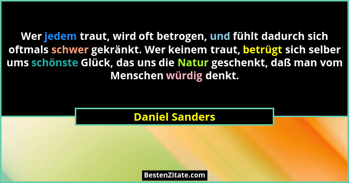 Wer jedem traut, wird oft betrogen, und fühlt dadurch sich oftmals schwer gekränkt. Wer keinem traut, betrügt sich selber ums schönst... - Daniel Sanders