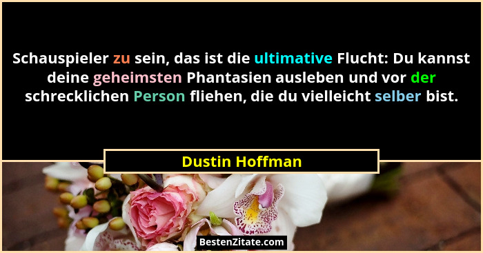 Schauspieler zu sein, das ist die ultimative Flucht: Du kannst deine geheimsten Phantasien ausleben und vor der schrecklichen Person... - Dustin Hoffman