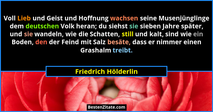 Voll Lieb und Geist und Hoffnung wachsen seine Musenjünglinge dem deutschen Volk heran; du siehst sie sieben Jahre später, und s... - Friedrich Hölderlin