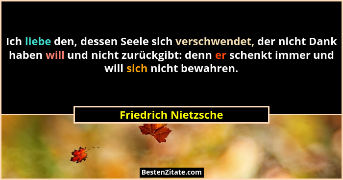 Ich liebe den, dessen Seele sich verschwendet, der nicht Dank haben will und nicht zurückgibt: denn er schenkt immer und will si... - Friedrich Nietzsche