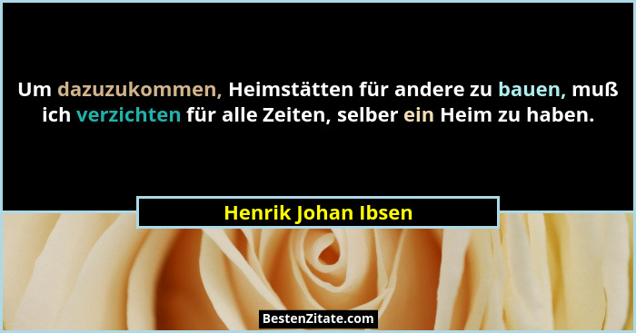 Um dazuzukommen, Heimstätten für andere zu bauen, muß ich verzichten für alle Zeiten, selber ein Heim zu haben.... - Henrik Johan Ibsen