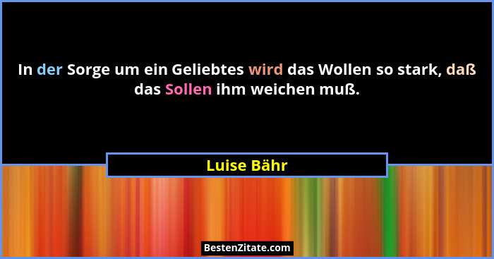 In der Sorge um ein Geliebtes wird das Wollen so stark, daß das Sollen ihm weichen muß.... - Luise Bähr