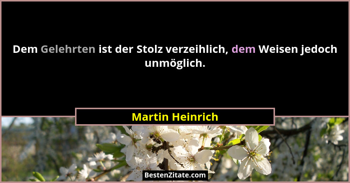 Dem Gelehrten ist der Stolz verzeihlich, dem Weisen jedoch unmöglich.... - Martin Heinrich