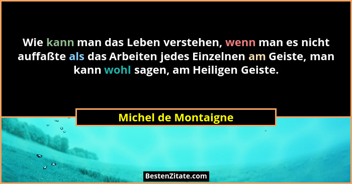 Wie kann man das Leben verstehen, wenn man es nicht auffaßte als das Arbeiten jedes Einzelnen am Geiste, man kann wohl sagen, am... - Michel de Montaigne
