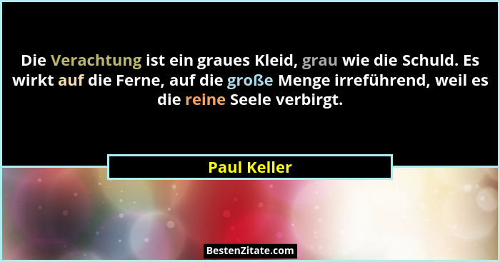 Die Verachtung ist ein graues Kleid, grau wie die Schuld. Es wirkt auf die Ferne, auf die große Menge irreführend, weil es die reine See... - Paul Keller