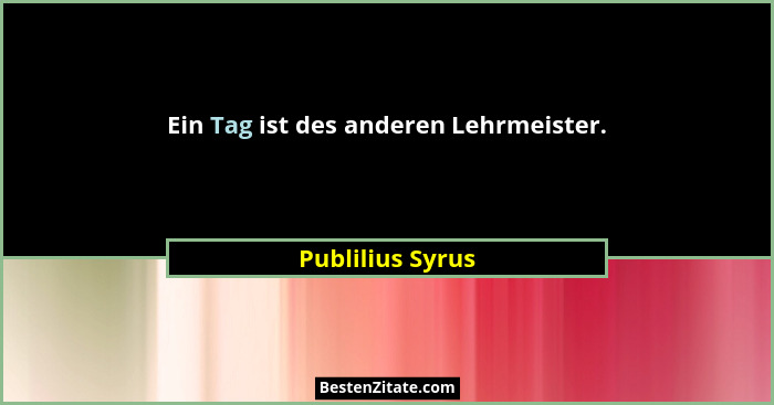 Ein Tag ist des anderen Lehrmeister.... - Publilius Syrus