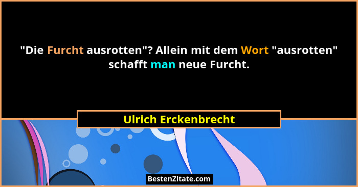 "Die Furcht ausrotten"? Allein mit dem Wort "ausrotten" schafft man neue Furcht.... - Ulrich Erckenbrecht