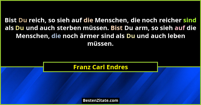 Bist Du reich, so sieh auf die Menschen, die noch reicher sind als Du und auch sterben müssen. Bist Du arm, so sieh auf die Mensch... - Franz Carl Endres