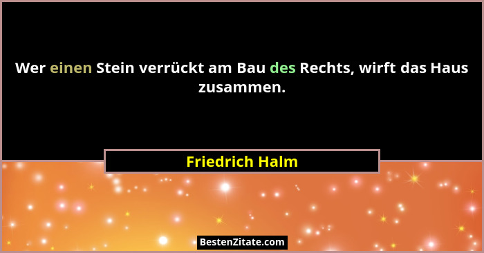 Wer einen Stein verrückt am Bau des Rechts, wirft das Haus zusammen.... - Friedrich Halm