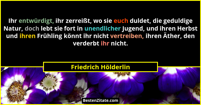 Ihr entwürdigt, ihr zerreißt, wo sie euch duldet, die geduldige Natur, doch lebt sie fort in unendlicher Jugend, und ihren Herbs... - Friedrich Hölderlin
