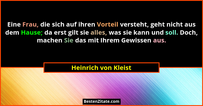 Eine Frau, die sich auf ihren Vorteil versteht, geht nicht aus dem Hause; da erst gilt sie alles, was sie kann und soll. Doch, m... - Heinrich von Kleist