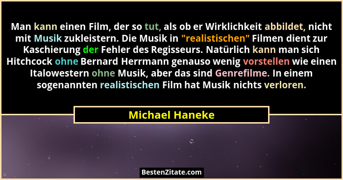 Man kann einen Film, der so tut, als ob er Wirklichkeit abbildet, nicht mit Musik zukleistern. Die Musik in "realistischen" F... - Michael Haneke