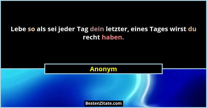 Lebe so als sei jeder Tag dein letzter, eines Tages wirst du recht haben.... - Anonym