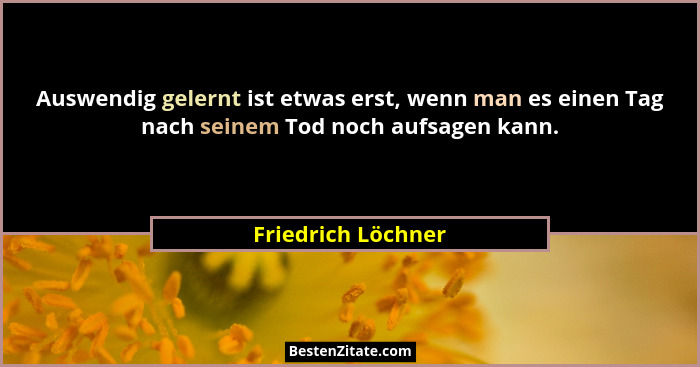 Auswendig gelernt ist etwas erst, wenn man es einen Tag nach seinem Tod noch aufsagen kann.... - Friedrich Löchner