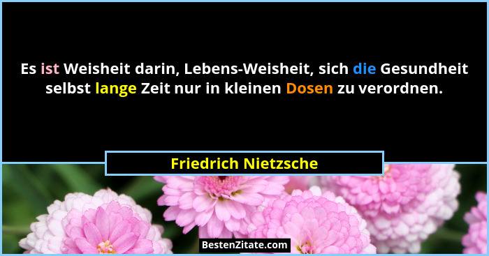 Es ist Weisheit darin, Lebens-Weisheit, sich die Gesundheit selbst lange Zeit nur in kleinen Dosen zu verordnen.... - Friedrich Nietzsche