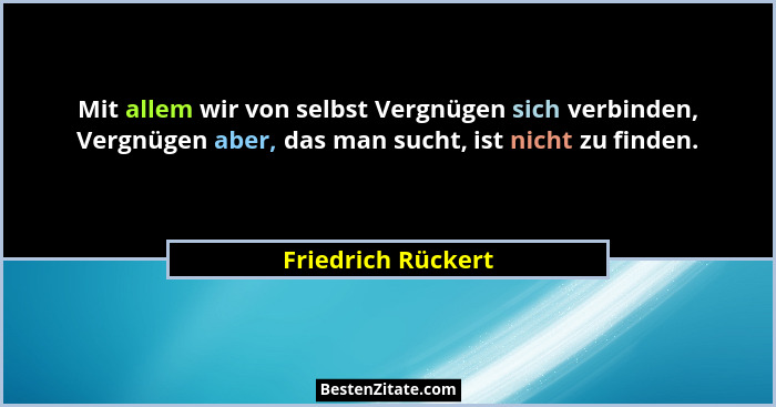 Mit allem wir von selbst Vergnügen sich verbinden, Vergnügen aber, das man sucht, ist nicht zu finden.... - Friedrich Rückert