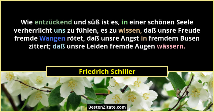 Wie entzückend und süß ist es, in einer schönen Seele verherrlicht uns zu fühlen, es zu wissen, daß unsre Freude fremde Wangen rö... - Friedrich Schiller
