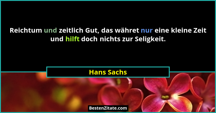 Reichtum und zeitlich Gut, das währet nur eine kleine Zeit und hilft doch nichts zur Seligkeit.... - Hans Sachs