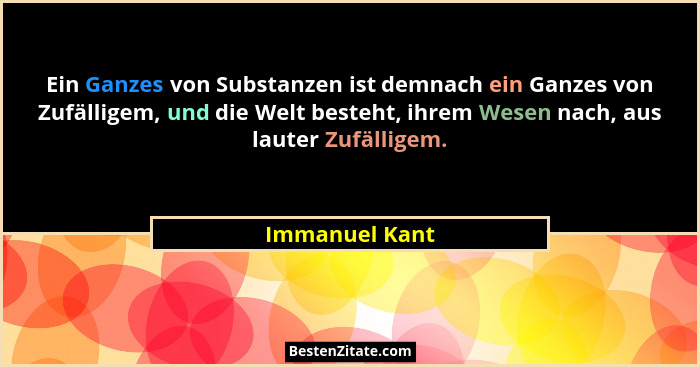 Ein Ganzes von Substanzen ist demnach ein Ganzes von Zufälligem, und die Welt besteht, ihrem Wesen nach, aus lauter Zufälligem.... - Immanuel Kant