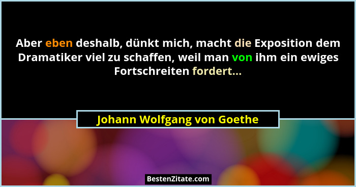 Aber eben deshalb, dünkt mich, macht die Exposition dem Dramatiker viel zu schaffen, weil man von ihm ein ewiges Fortschr... - Johann Wolfgang von Goethe