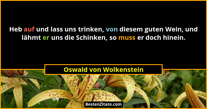Heb auf und lass uns trinken, von diesem guten Wein, und lähmt er uns die Schinken, so muss er doch hinein.... - Oswald von Wolkenstein