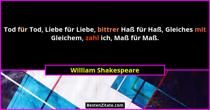 Tod für Tod, Liebe für Liebe, bittrer Haß für Haß, Gleiches mit Gleichem, zahl ich, Maß für Maß.... - William Shakespeare