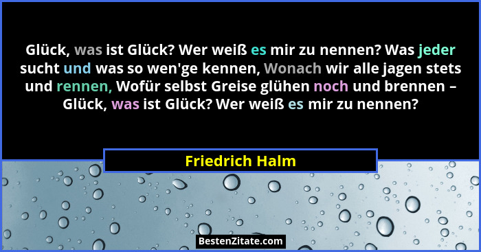 Glück, was ist Glück? Wer weiß es mir zu nennen? Was jeder sucht und was so wen'ge kennen, Wonach wir alle jagen stets und rennen... - Friedrich Halm