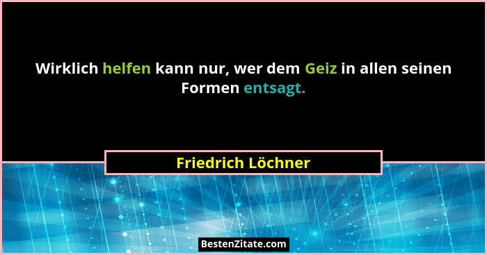 Wirklich helfen kann nur, wer dem Geiz in allen seinen Formen entsagt.... - Friedrich Löchner