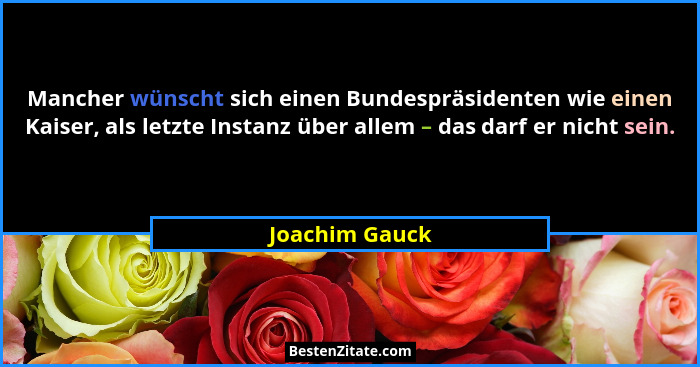 Mancher wünscht sich einen Bundespräsidenten wie einen Kaiser, als letzte Instanz über allem – das darf er nicht sein.... - Joachim Gauck