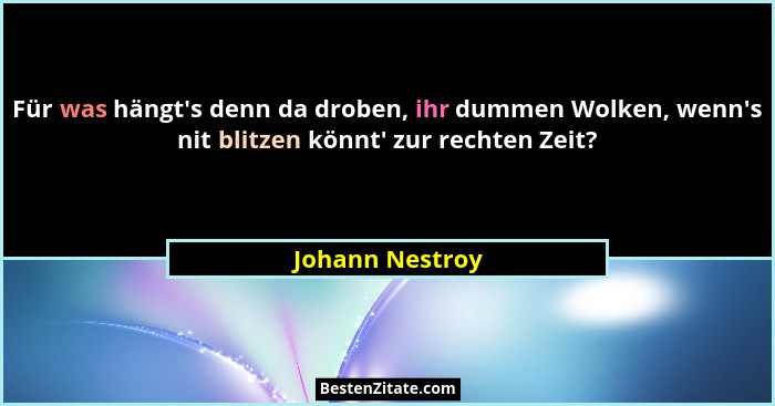Für was hängt's denn da droben, ihr dummen Wolken, wenn's nit blitzen könnt' zur rechten Zeit?... - Johann Nestroy