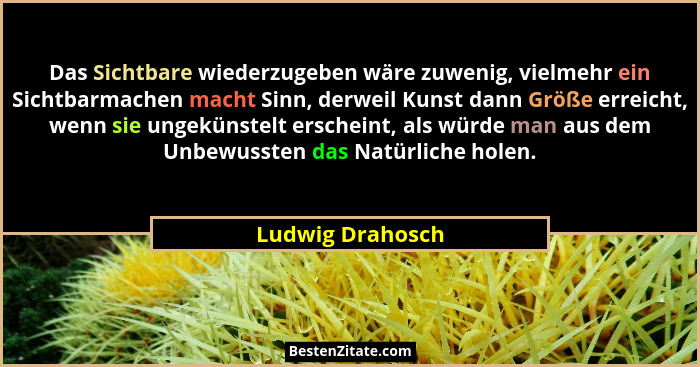 Das Sichtbare wiederzugeben wäre zuwenig, vielmehr ein Sichtbarmachen macht Sinn, derweil Kunst dann Größe erreicht, wenn sie ungekü... - Ludwig Drahosch