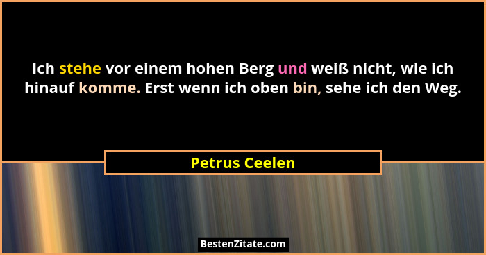 Ich stehe vor einem hohen Berg und weiß nicht, wie ich hinauf komme. Erst wenn ich oben bin, sehe ich den Weg.... - Petrus Ceelen