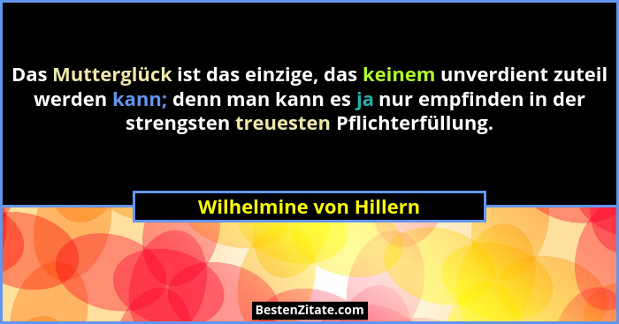 Das Mutterglück ist das einzige, das keinem unverdient zuteil werden kann; denn man kann es ja nur empfinden in der strengste... - Wilhelmine von Hillern