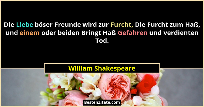 Die Liebe böser Freunde wird zur Furcht, Die Furcht zum Haß, und einem oder beiden Bringt Haß Gefahren und verdienten Tod.... - William Shakespeare