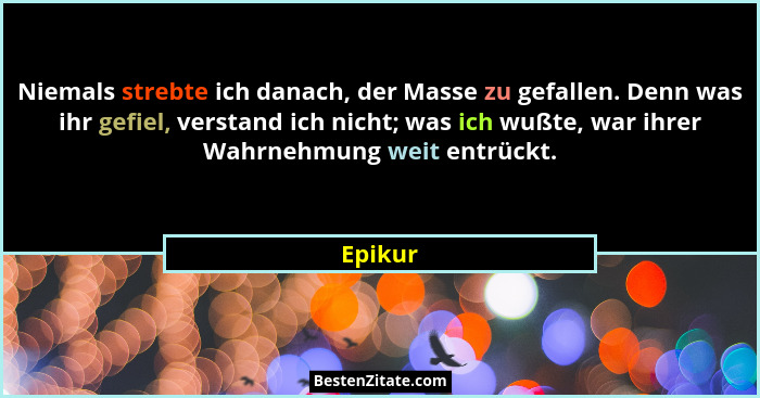 Niemals strebte ich danach, der Masse zu gefallen. Denn was ihr gefiel, verstand ich nicht; was ich wußte, war ihrer Wahrnehmung weit entrück... - Epikur