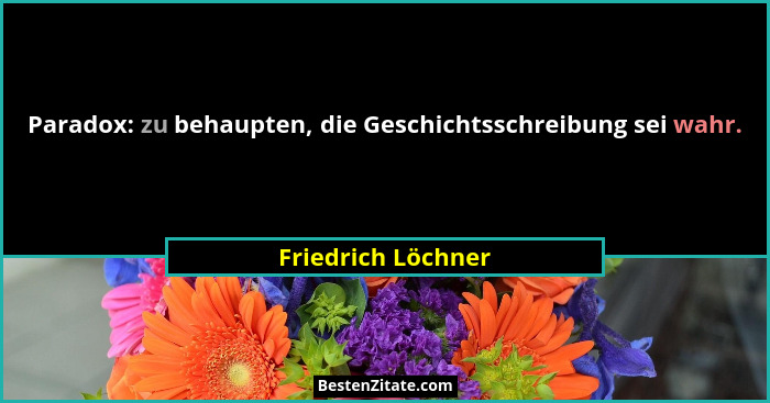 Paradox: zu behaupten, die Geschichtsschreibung sei wahr.... - Friedrich Löchner