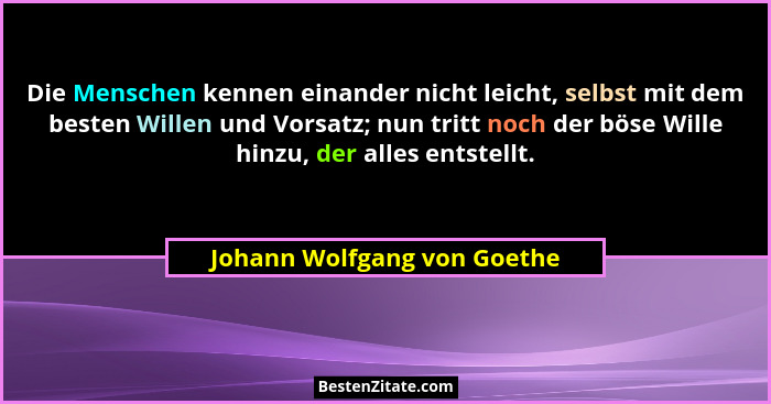 Die Menschen kennen einander nicht leicht, selbst mit dem besten Willen und Vorsatz; nun tritt noch der böse Wille hinzu,... - Johann Wolfgang von Goethe