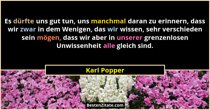 Es dürfte uns gut tun, uns manchmal daran zu erinnern, dass wir zwar in dem Wenigen, das wir wissen, sehr verschieden sein mögen, dass w... - Karl Popper