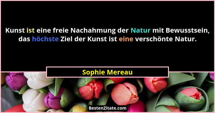 Kunst ist eine freie Nachahmung der Natur mit Bewusstsein, das höchste Ziel der Kunst ist eine verschönte Natur.... - Sophie Mereau